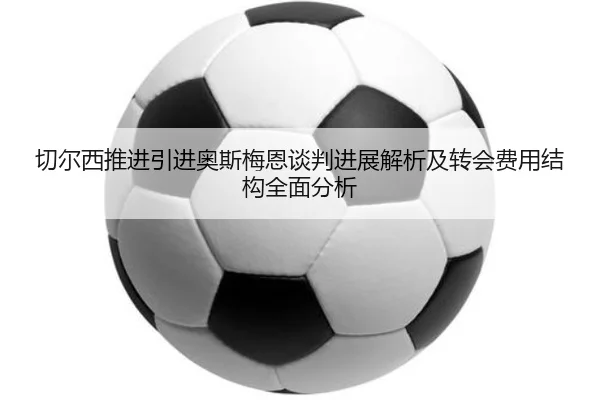 切尔西推进引进奥斯梅恩谈判进展解析及转会费用结构全面分析