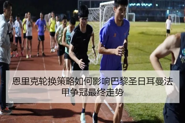 恩里克轮换策略如何影响巴黎圣日耳曼法甲争冠最终走势