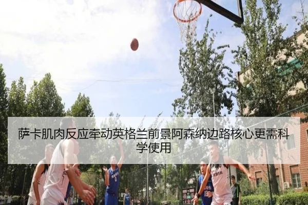 萨卡肌肉反应牵动英格兰前景阿森纳边路核心更需科学使用