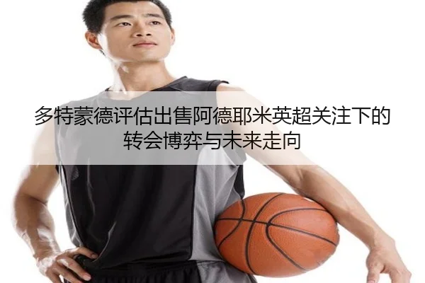 多特蒙德评估出售阿德耶米英超关注下的转会博弈与未来走向