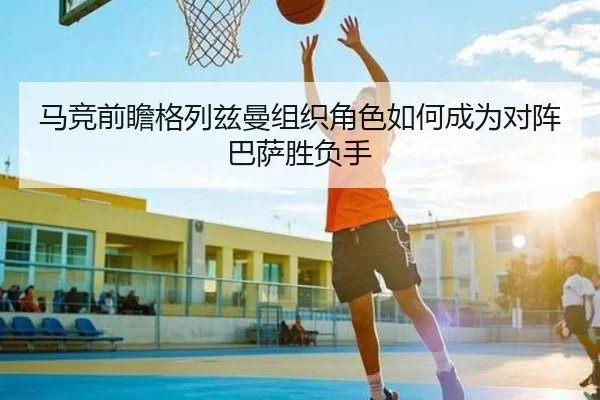 马竞前瞻格列兹曼组织角色如何成为对阵巴萨胜负手