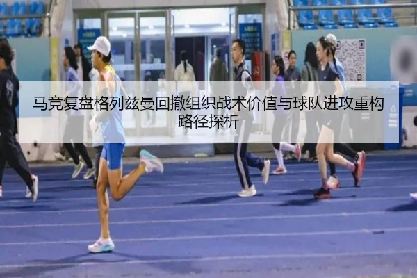 马竞复盘格列兹曼回撤组织战术价值与球队进攻重构路径探析