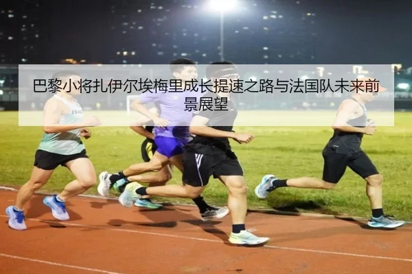 巴黎小将扎伊尔埃梅里成长提速之路与法国队未来前景展望