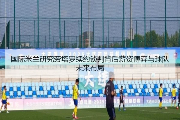 国际米兰研究劳塔罗续约谈判背后薪资博弈与球队未来布局