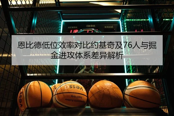 恩比德低位效率对比约基奇及76人与掘金进攻体系差异解析