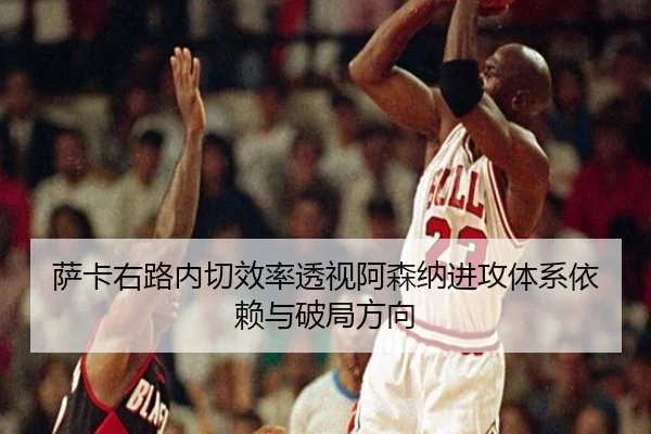 萨卡右路内切效率透视阿森纳进攻体系依赖与破局方向